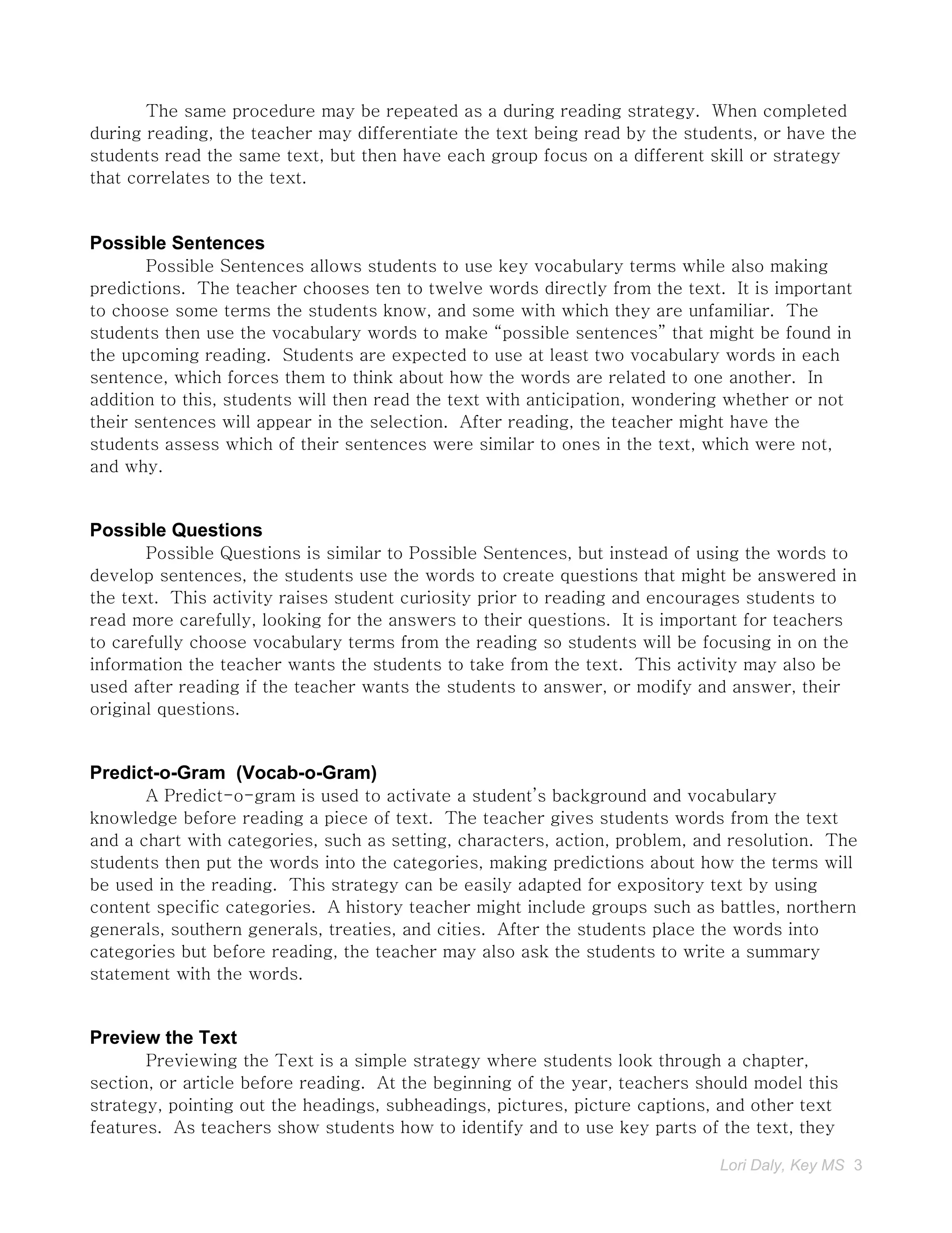 The same procedure may be repeated as a during reading strategy. When completed
during reading, the teacher may differentiate the text being read by the students, or have the
students read the same text, but then have each group focus on a different skill or strategy
that correlates to the text.


Possible Sentences
       Possible Sentences allows students to use key vocabulary terms while also making
predictions. The teacher chooses ten to twelve words directly from the text. It is important
to choose some terms the students know, and some with which they are unfamiliar. The
students then use the vocabulary words to make “possible sentences” that might be found in
the upcoming reading. Students are expected to use at least two vocabulary words in each
sentence, which forces them to think about how the words are related to one another. In
addition to this, students will then read the text with anticipation, wondering whether or not
their sentences will appear in the selection. After reading, the teacher might have the
students assess which of their sentences were similar to ones in the text, which were not,
and why.


Possible Questions
       Possible Questions is similar to Possible Sentences, but instead of using the words to
develop sentences, the students use the words to create questions that might be answered in
the text. This activity raises student curiosity prior to reading and encourages students to
read more carefully, looking for the answers to their questions. It is important for teachers
to carefully choose vocabulary terms from the reading so students will be focusing in on the
information the teacher wants the students to take from the text. This activity may also be
used after reading if the teacher wants the students to answer, or modify and answer, their
original questions.


Predict-o-Gram (Vocab-o-Gram)
       A Predict-o-gram is used to activate a student’s background and vocabulary
knowledge before reading a piece of text. The teacher gives students words from the text
and a chart with categories, such as setting, characters, action, problem, and resolution. The
students then put the words into the categories, making predictions about how the terms will
be used in the reading. This strategy can be easily adapted for expository text by using
content specific categories. A history teacher might include groups such as battles, northern
generals, southern generals, treaties, and cities. After the students place the words into
categories but before reading, the teacher may also ask the students to write a summary
statement with the words.


Preview the Text
       Previewing the Text is a simple strategy where students look through a chapter,
section, or article before reading. At the beginning of the year, teachers should model this
strategy, pointing out the headings, subheadings, pictures, picture captions, and other text
features. As teachers show students how to identify and to use key parts of the text, they

                                                                             Lori Daly, Key MS 3
 