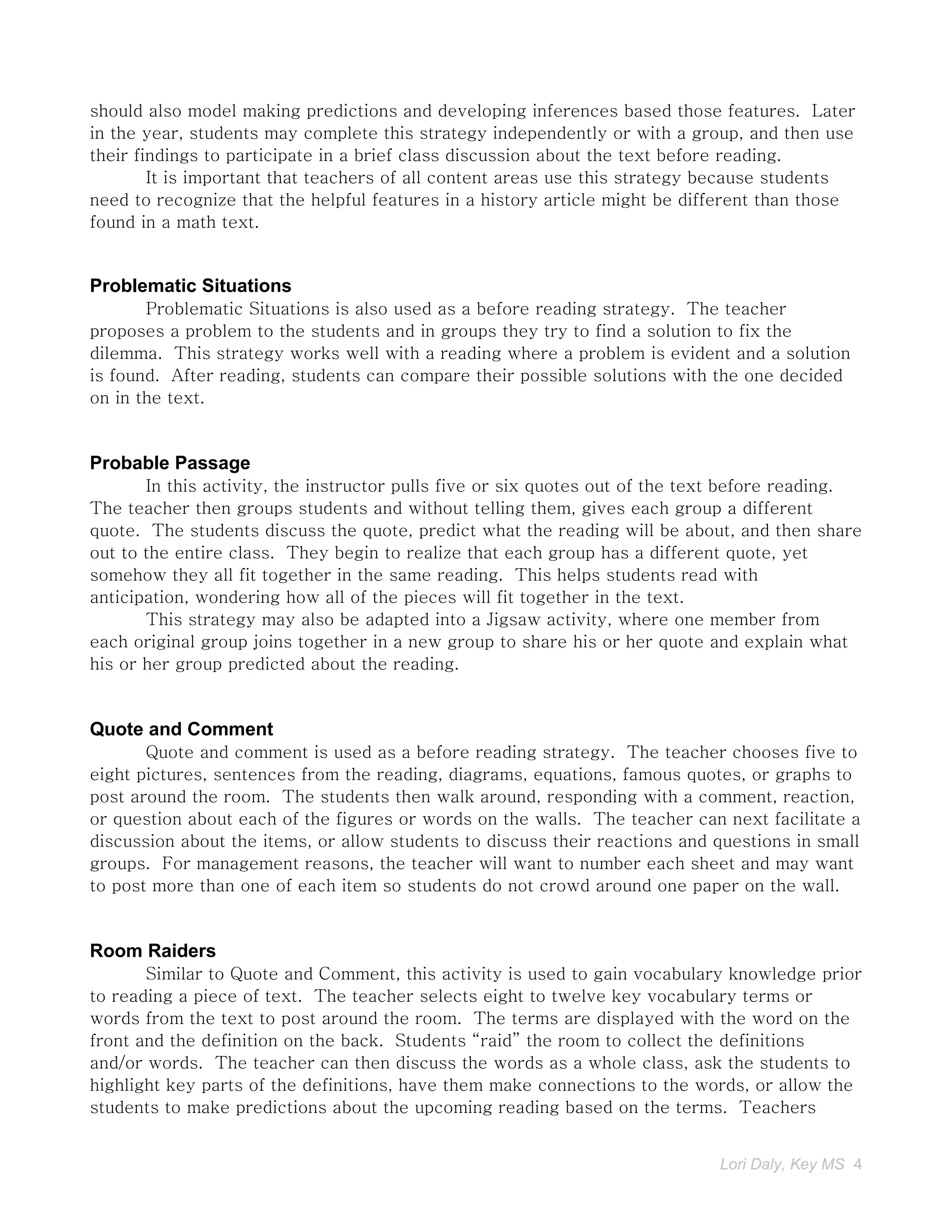 should also model making predictions and developing inferences based those features. Later
in the year, students may complete this strategy independently or with a group, and then use
their findings to participate in a brief class discussion about the text before reading.
        It is important that teachers of all content areas use this strategy because students
need to recognize that the helpful features in a history article might be different than those
found in a math text.


Problematic Situations
       Problematic Situations is also used as a before reading strategy. The teacher
proposes a problem to the students and in groups they try to find a solution to fix the
dilemma. This strategy works well with a reading where a problem is evident and a solution
is found. After reading, students can compare their possible solutions with the one decided
on in the text.


Probable Passage
       In this activity, the instructor pulls five or six quotes out of the text before reading.
The teacher then groups students and without telling them, gives each group a different
quote. The students discuss the quote, predict what the reading will be about, and then share
out to the entire class. They begin to realize that each group has a different quote, yet
somehow they all fit together in the same reading. This helps students read with
anticipation, wondering how all of the pieces will fit together in the text.
       This strategy may also be adapted into a Jigsaw activity, where one member from
each original group joins together in a new group to share his or her quote and explain what
his or her group predicted about the reading.


Quote and Comment
       Quote and comment is used as a before reading strategy. The teacher chooses five to
eight pictures, sentences from the reading, diagrams, equations, famous quotes, or graphs to
post around the room. The students then walk around, responding with a comment, reaction,
or question about each of the figures or words on the walls. The teacher can next facilitate a
discussion about the items, or allow students to discuss their reactions and questions in small
groups. For management reasons, the teacher will want to number each sheet and may want
to post more than one of each item so students do not crowd around one paper on the wall.


Room Raiders
       Similar to Quote and Comment, this activity is used to gain vocabulary knowledge prior
to reading a piece of text. The teacher selects eight to twelve key vocabulary terms or
words from the text to post around the room. The terms are displayed with the word on the
front and the definition on the back. Students “raid” the room to collect the definitions
and/or words. The teacher can then discuss the words as a whole class, ask the students to
highlight key parts of the definitions, have them make connections to the words, or allow the
students to make predictions about the upcoming reading based on the terms. Teachers


                                                                              Lori Daly, Key MS 4
 