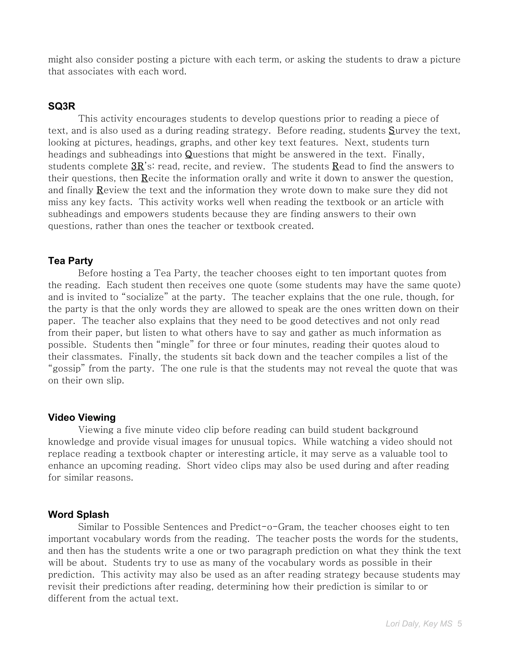 might also consider posting a picture with each term, or asking the students to draw a picture
that associates with each word.


SQ3R
       This activity encourages students to develop questions prior to reading a piece of
text, and is also used as a during reading strategy. Before reading, students Survey the text,
looking at pictures, headings, graphs, and other key text features. Next, students turn
headings and subheadings into Questions that might be answered in the text. Finally,
students complete 3R’s: read, recite, and review. The students Read to find the answers to
their questions, then Recite the information orally and write it down to answer the question,
and finally Review the text and the information they wrote down to make sure they did not
miss any key facts. This activity works well when reading the textbook or an article with
subheadings and empowers students because they are finding answers to their own
questions, rather than ones the teacher or textbook created.


Tea Party
        Before hosting a Tea Party, the teacher chooses eight to ten important quotes from
the reading. Each student then receives one quote (some students may have the same quote)
and is invited to “socialize” at the party. The teacher explains that the one rule, though, for
the party is that the only words they are allowed to speak are the ones written down on their
paper. The teacher also explains that they need to be good detectives and not only read
from their paper, but listen to what others have to say and gather as much information as
possible. Students then “mingle” for three or four minutes, reading their quotes aloud to
their classmates. Finally, the students sit back down and the teacher compiles a list of the
“gossip” from the party. The one rule is that the students may not reveal the quote that was
on their own slip.



Video Viewing
       Viewing a five minute video clip before reading can build student background
knowledge and provide visual images for unusual topics. While watching a video should not
replace reading a textbook chapter or interesting article, it may serve as a valuable tool to
enhance an upcoming reading. Short video clips may also be used during and after reading
for similar reasons.



Word Splash
        Similar to Possible Sentences and Predict-o-Gram, the teacher chooses eight to ten
important vocabulary words from the reading. The teacher posts the words for the students,
and then has the students write a one or two paragraph prediction on what they think the text
will be about. Students try to use as many of the vocabulary words as possible in their
prediction. This activity may also be used as an after reading strategy because students may
revisit their predictions after reading, determining how their prediction is similar to or
different from the actual text.

                                                                             Lori Daly, Key MS 5
 