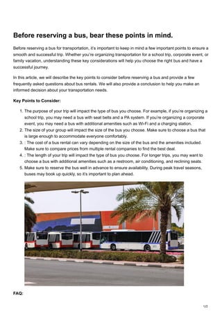 1/2
Before reserving a bus, bear these points in mind.
Before reserving a bus for transportation, it’s important to keep in mind a few important points to ensure a
smooth and successful trip. Whether you’re organizing transportation for a school trip, corporate event, or
family vacation, understanding these key considerations will help you choose the right bus and have a
successful journey.
In this article, we will describe the key points to consider before reserving a bus and provide a few
frequently asked questions about bus rentals. We will also provide a conclusion to help you make an
informed decision about your transportation needs.
Key Points to Consider:
1. The purpose of your trip will impact the type of bus you choose. For example, if you’re organizing a
school trip, you may need a bus with seat belts and a PA system. If you’re organizing a corporate
event, you may need a bus with additional amenities such as Wi-Fi and a charging station.
2. The size of your group will impact the size of the bus you choose. Make sure to choose a bus that
is large enough to accommodate everyone comfortably.
3. : The cost of a bus rental can vary depending on the size of the bus and the amenities included.
Make sure to compare prices from multiple rental companies to find the best deal.
4. : The length of your trip will impact the type of bus you choose. For longer trips, you may want to
choose a bus with additional amenities such as a restroom, air conditioning, and reclining seats.
5. Make sure to reserve the bus well in advance to ensure availability. During peak travel seasons,
buses may book up quickly, so it’s important to plan ahead.
FAQ:
 