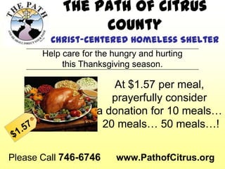 The Path of Citrus
                 County
         Christ-Centered Homeless Shelter
       Help care for the hungry and hurting
            this Thanksgiving season.

                       At $1.57 per meal,
                       prayerfully consider
                    a donation for 10 meals…
                     20 meals… 50 meals…!


Please Call 746-6746     www.PathofCitrus.org
 