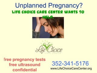 Unplanned Pregnancy?
   Life Choice Care Center wants to
                 help.




free pregnancy tests
   free ultrasound     352-341-5176
                       www.LifeChoiceCareCenter.org
     confidential
 