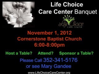 Life Choice
                 Care Center Banquet


          November 1, 2012
     Cornerstone Baptist Church
                6:00-8:00pm
Host a Table?    Attend?      Sponsor a Table?
      Please Call 352-341-5176
          or see Mary Gandee
          www.LifeChoiceCareCenter.org
 
