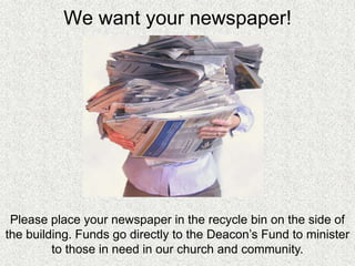 We want your newspaper!




 Please place your newspaper in the recycle bin on the side of
the building. Funds go directly to the Deacon’s Fund to minister
         to those in need in our church and community.
 