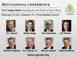 2013 NATIONAL CONFERENCE
No Compromise Standing for the Truth of God’s Word
                                                               LIGONIER
February 21-23 | Orlando, FL | First Baptist Church




    R.C. Sproul      Alistair Begg      Ravi Zacharias   Cal Thomas




 Sinclair Ferguson   R.C. Sproul, Jr.   Steven Lawson    Robert Godfrey

                         www.Ligonier.org
 