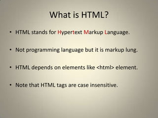What is HTML?HTML stands for Hypertext Markup Language.Not programming language but it is markup lung.HTML depends on elements like <html> element.Note that HTML tags are case insensitive. 