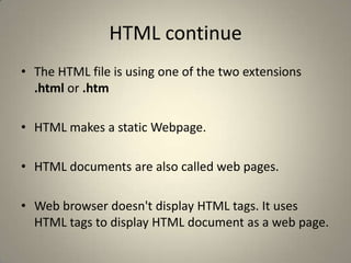 HTML continueThe HTML file is using one of the two extensions  .html or .htmHTML makes a static Webpage. HTML documents are also called web pages. Web browser doesn't display HTML tags. It uses HTML tags to display HTML document as a web page. 