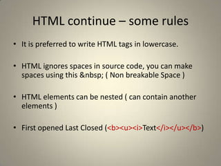 HTML continue – some rulesIt is preferred to write HTML tags in lowercase. HTML ignores spaces in source code, you can make spaces using this &nbsp; ( Non breakable Space ) HTML elements can be nested ( can contain another elements ) First opened Last Closed (<b><u><i>Text</i></u></b>) 