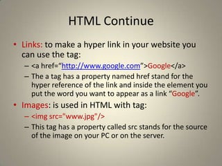 HTML ContinueLinks: to make a hyper link in your website you can use the tag:<a href=“http://www.google.com”>Google</a>The a tag has a property named href stand for the hyper reference of the link and inside the element you put the word you want to appear as a link “Google”.Images: is used in HTML with tag:<imgsrc="www.jpg"/>This tag has a property called src stands for the source of the image on your PC or on the server.