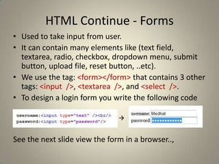 HTML Continue - FormsUsed to take input from user.It can contain many elements like (text field, textarea, radio, checkbox, dropdown menu, submit button, upload file, reset button, ..etc).We use the tag: <form></form> that contains 3 other tags: <input  />, <textarea  />, and <select  />.To design a login form you write the following codeSee the next slide view the form in a browser..,