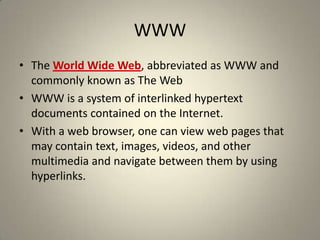 WWWThe World Wide Web, abbreviated as WWW and commonly known as The WebWWW is a system of interlinked hypertext documents contained on the Internet. With a web browser, one can view web pages that may contain text, images, videos, and other multimedia and navigate between them by using hyperlinks.