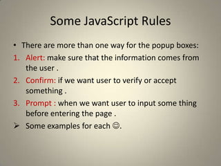 Some JavaScript RulesConditional operator:Syntaxvariablename=(condition)?value1:value2Used to test a condition and make action.Switch case: is most likely in C#.If .. Else: is the same as in C#.For loop and while loop are also the same as in C#.There are break and continue statements like C#.Foreach in C# is here for(var variable in collection).