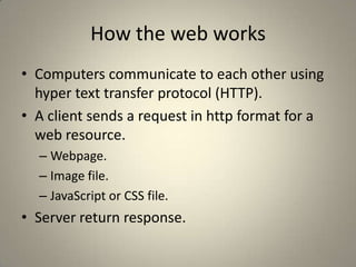 How the web worksComputers communicate to each other using hyper text transfer protocol (HTTP).A client sends a request in http format for a web resource.Webpage.Image file.JavaScript or CSS file.Server return response.