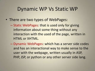 Dynamic WP Vs Static WPThere are two types of WebPages:Static WebPages: that is used only for giving information about some thing without any interaction with the used of the page, written in HTML or XHTML.Dynamic WebPages: which has a server side codes and has an interactional way to make sense to the user with the webpage, written usually in ASP, PHP, JSP, or python or any other server side lang.