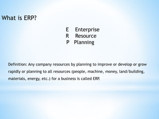 What is ERP?
E Enterprise
R Resource
P Planning
Definition: Any company resources by planning to improve or develop or grow
rapidly or planning to all resources (people, machine, money, land/building,
materials, energy, etc.) for a business is called ERP.
 