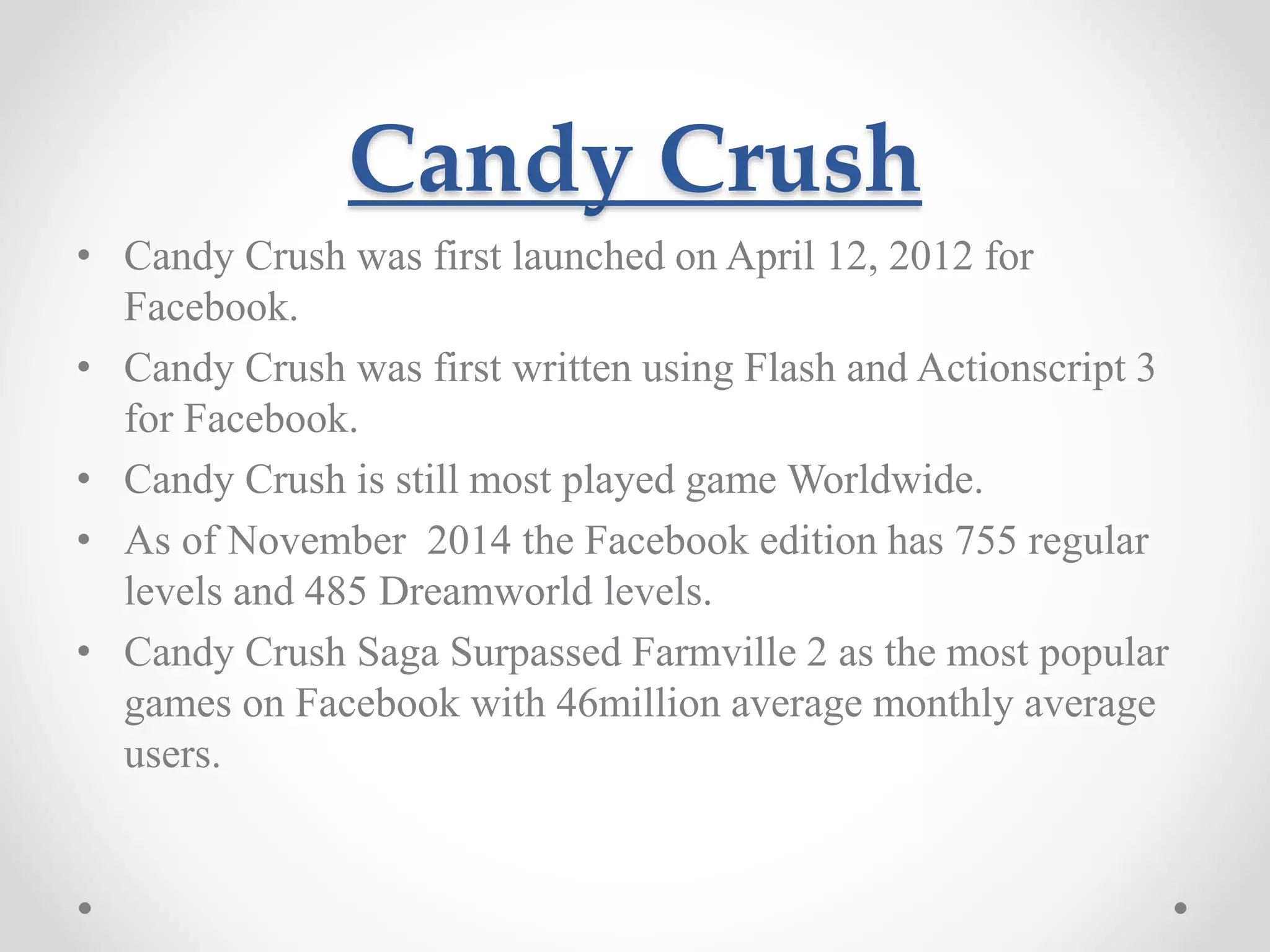 Candy Crush • Candy Crush was first launched on April 12, 2012 for Facebook. • Candy Crush was first written using Flash and Actionscript 3 for Facebook. • Candy Crush is still most played game Worldwide. • As of November 2014 the Facebook edition has 755 regular levels and 485 Dreamworld levels. • Candy Crush Saga Surpassed Farmville 2 as the most popular games on Facebook with 46million average monthly average users. 