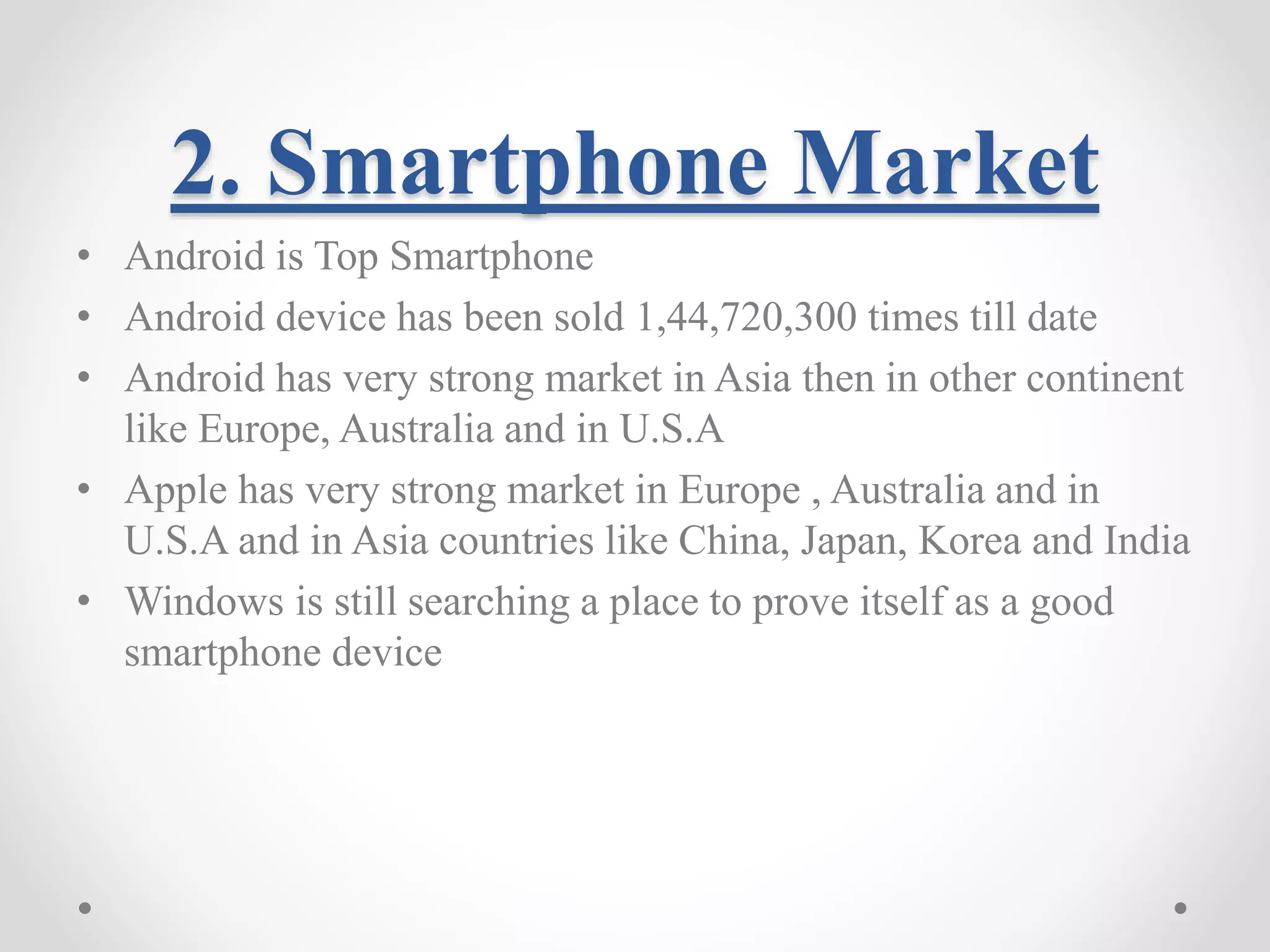 2. Smartphone Market • Android is Top Smartphone • Android device has been sold 1,44,720,300 times till date • Android has very strong market in Asia then in other continent like Europe, Australia and in U.S.A • Apple has very strong market in Europe , Australia and in U.S.A and in Asia countries like China, Japan, Korea and India • Windows is still searching a place to prove itself as a good smartphone device 