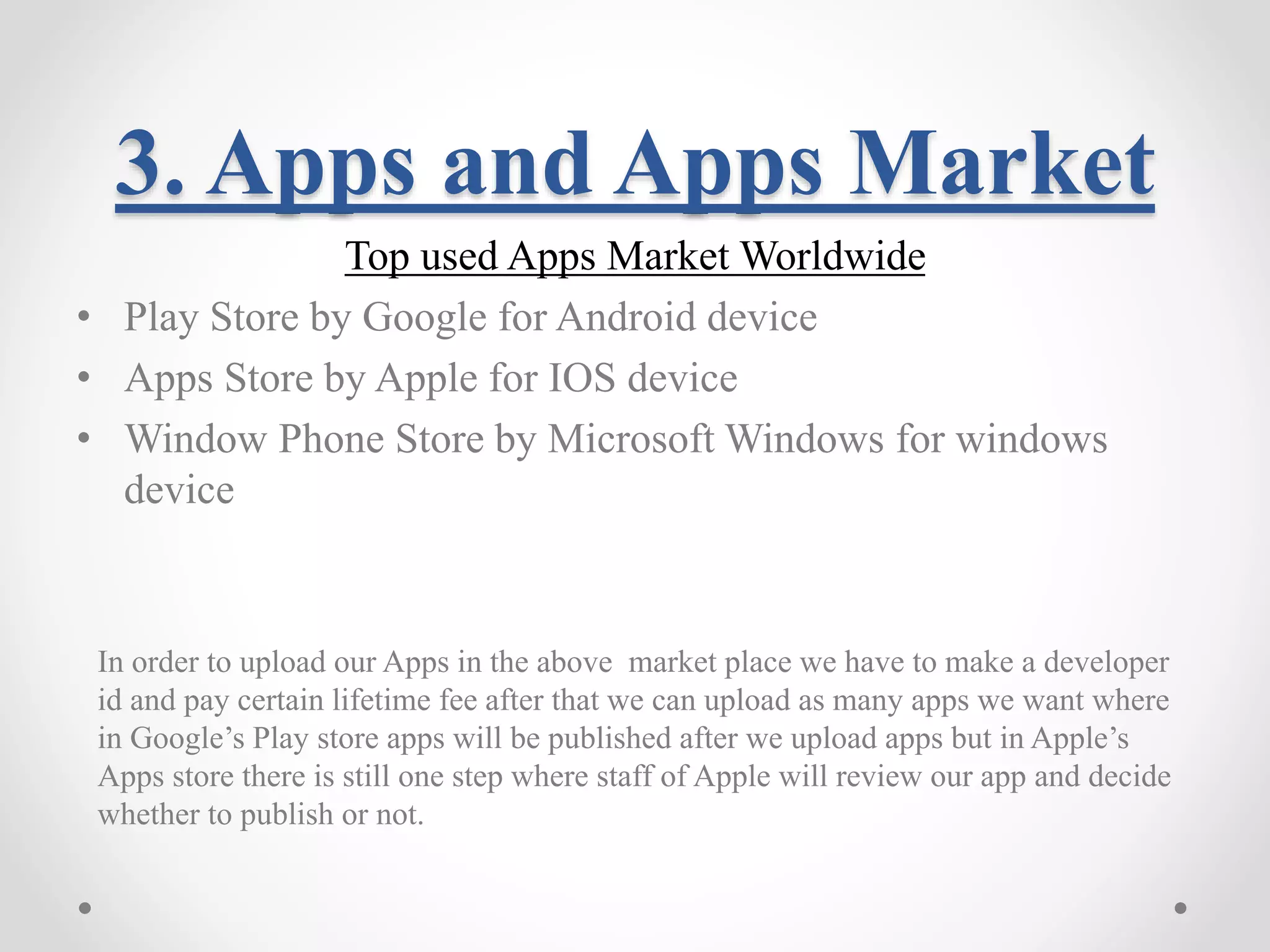3. Apps and Apps Market Top used Apps Market Worldwide • Play Store by Google for Android device • Apps Store by Apple for IOS device • Window Phone Store by Microsoft Windows for windows device In order to upload our Apps in the above market place we have to make a developer id and pay certain lifetime fee after that we can upload as many apps we want where in Google’s Play store apps will be published after we upload apps but in Apple’s Apps store there is still one step where staff of Apple will review our app and decide whether to publish or not. 