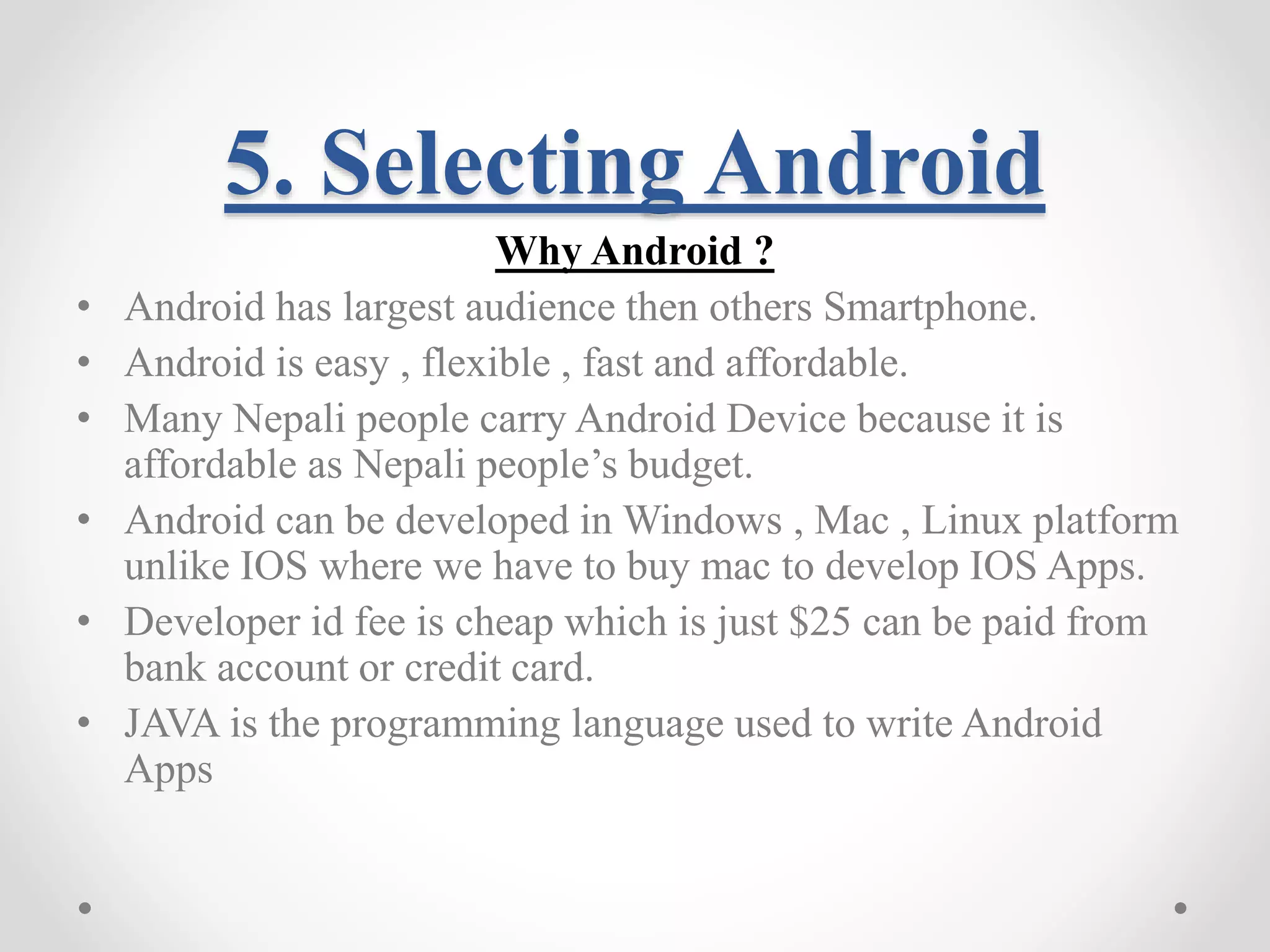 5. Selecting Android Why Android ? • Android has largest audience then others Smartphone. • Android is easy , flexible , fast and affordable. • Many Nepali people carry Android Device because it is affordable as Nepali people’s budget. • Android can be developed in Windows , Mac , Linux platform unlike IOS where we have to buy mac to develop IOS Apps. • Developer id fee is cheap which is just $25 can be paid from bank account or credit card. • JAVA is the programming language used to write Android Apps 