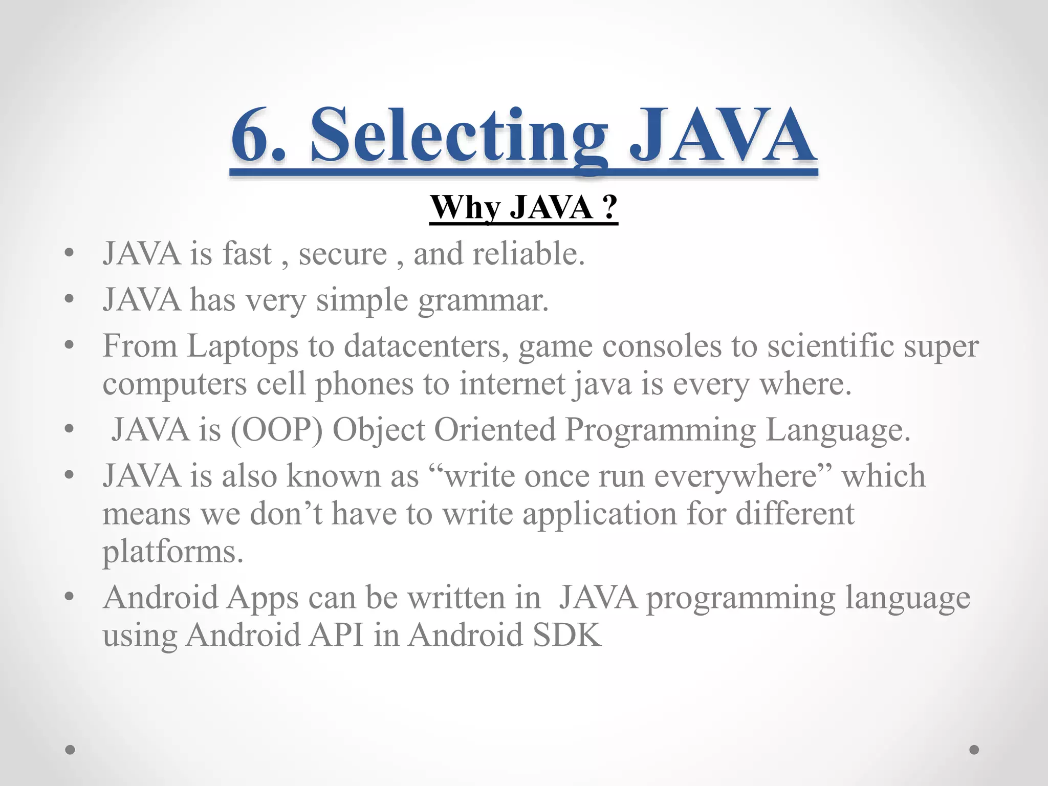 6. Selecting JAVA Why JAVA ? • JAVA is fast , secure , and reliable. • JAVA has very simple grammar. • From Laptops to datacenters, game consoles to scientific super computers cell phones to internet java is every where. • JAVA is (OOP) Object Oriented Programming Language. • JAVA is also known as “write once run everywhere” which means we don’t have to write application for different platforms. • Android Apps can be written in JAVA programming language using Android API in Android SDK 