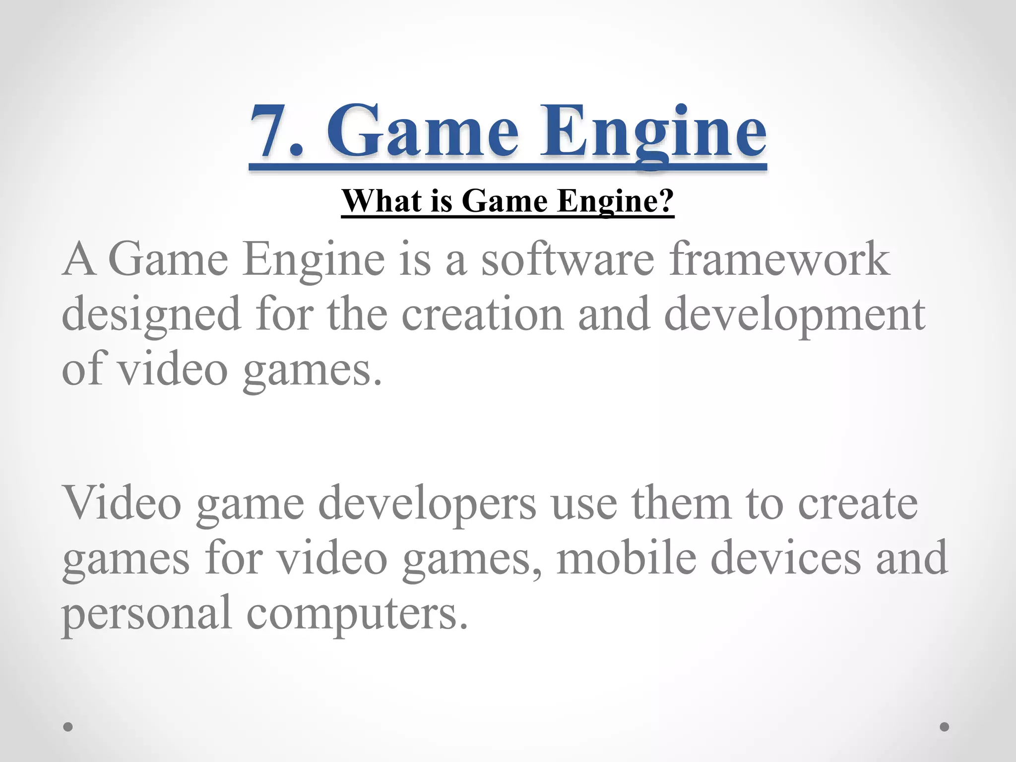 7. Game Engine What is Game Engine? A Game Engine is a software framework designed for the creation and development of video games. Video game developers use them to create games for video games, mobile devices and personal computers. 