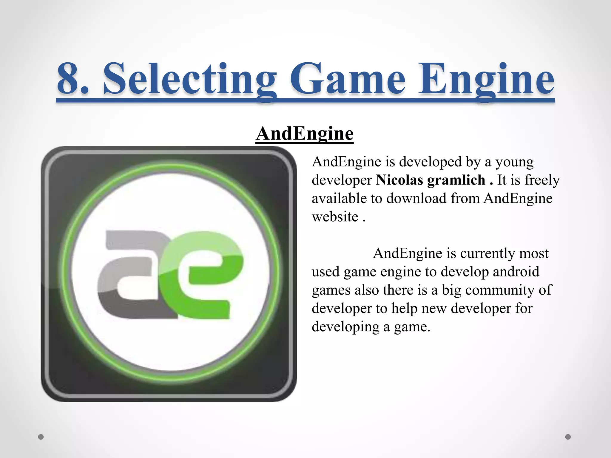 8. Selecting Game Engine AndEngine AndEngine is developed by a young developer Nicolas gramlich . It is freely available to download from AndEngine website . AndEngine is currently most used game engine to develop android games also there is a big community of developer to help new developer for developing a game. 
