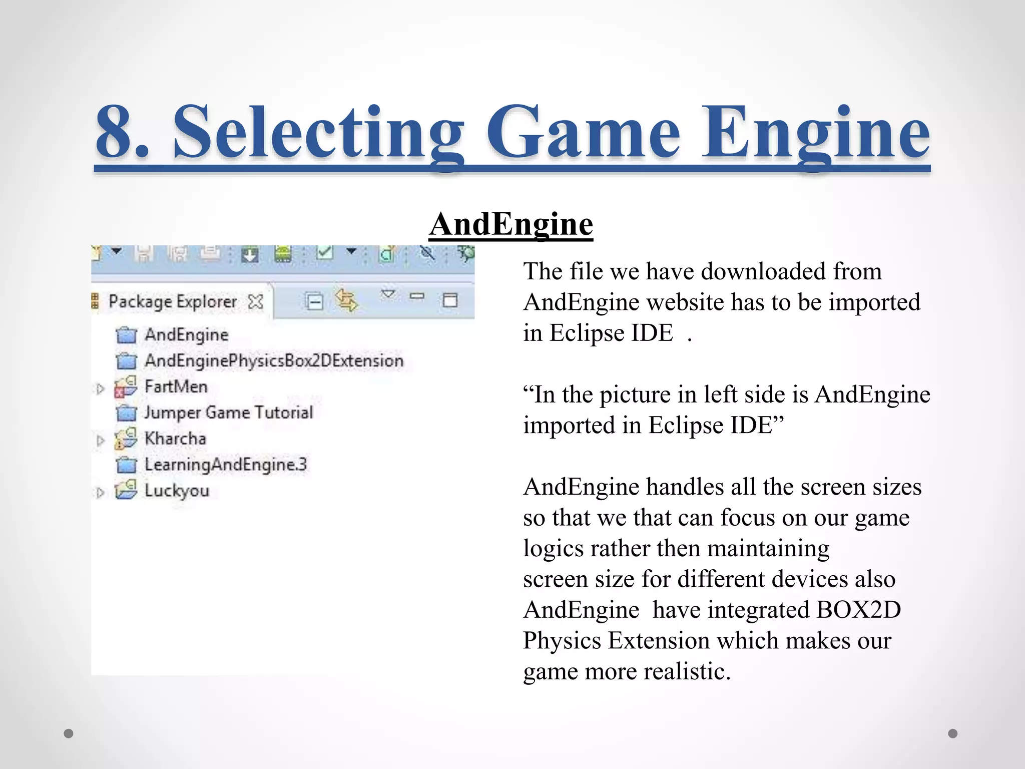 8. Selecting Game Engine AndEngine The file we have downloaded from AndEngine website has to be imported in Eclipse IDE . “In the picture in left side is AndEngine imported in Eclipse IDE” AndEngine handles all the screen sizes so that we that can focus on our game logics rather then maintaining screen size for different devices also AndEngine have integrated BOX2D Physics Extension which makes our game more realistic. 