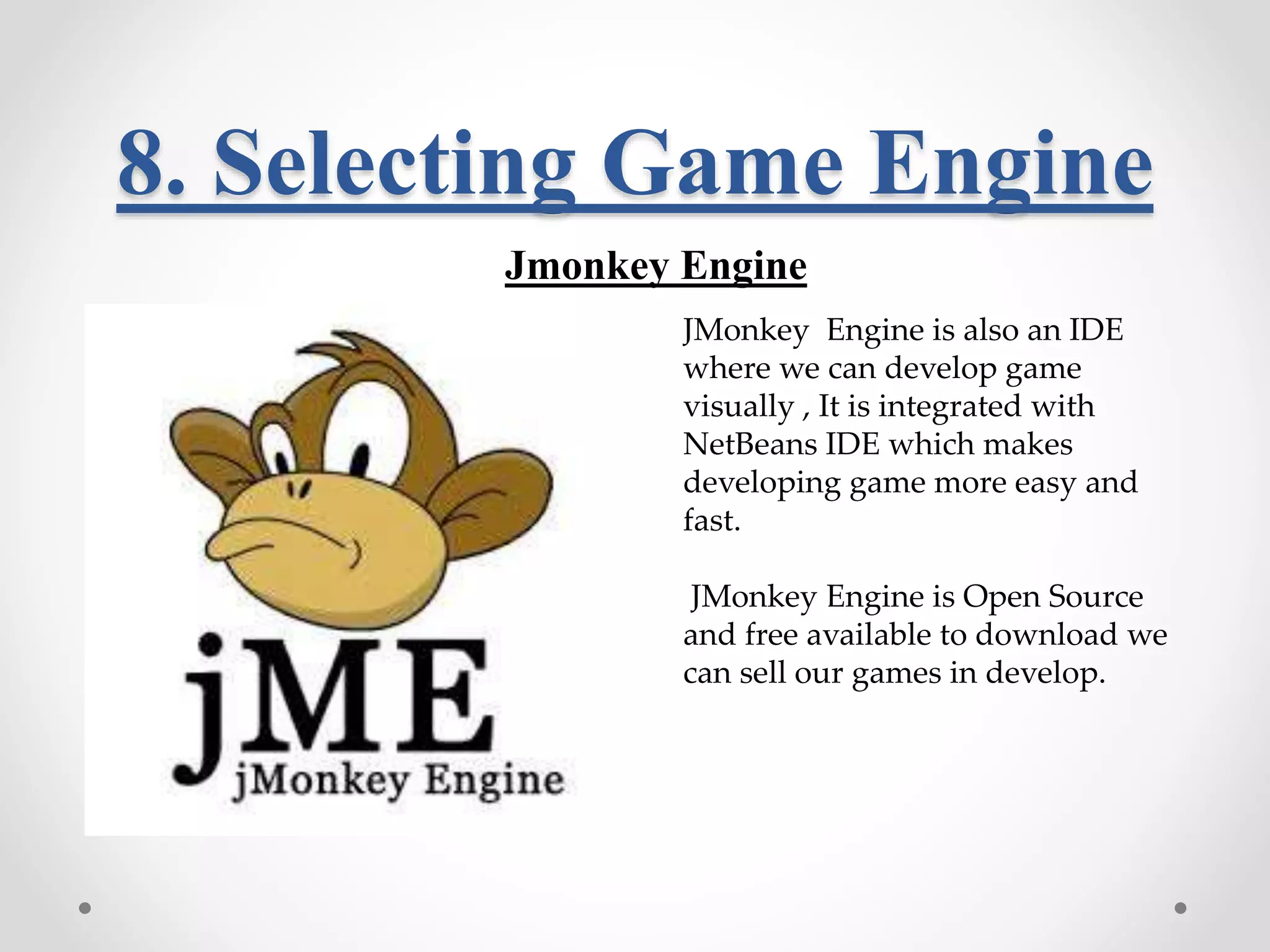 8. Selecting Game Engine Jmonkey Engine JMonkey Engine is also an IDE where we can develop game visually , It is integrated with NetBeans IDE which makes developing game more easy and fast. JMonkey Engine is Open Source and free available to download we can sell our games in develop. 