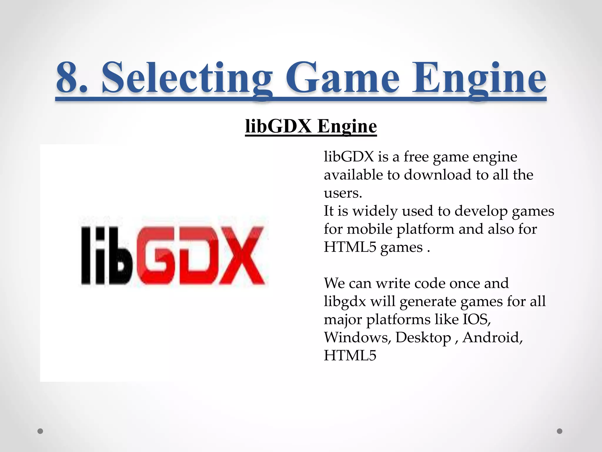 8. Selecting Game Engine libGDX Engine libGDX is a free game engine available to download to all the users. It is widely used to develop games for mobile platform and also for HTML5 games . We can write code once and libgdx will generate games for all major platforms like IOS, Windows, Desktop , Android, HTML5 