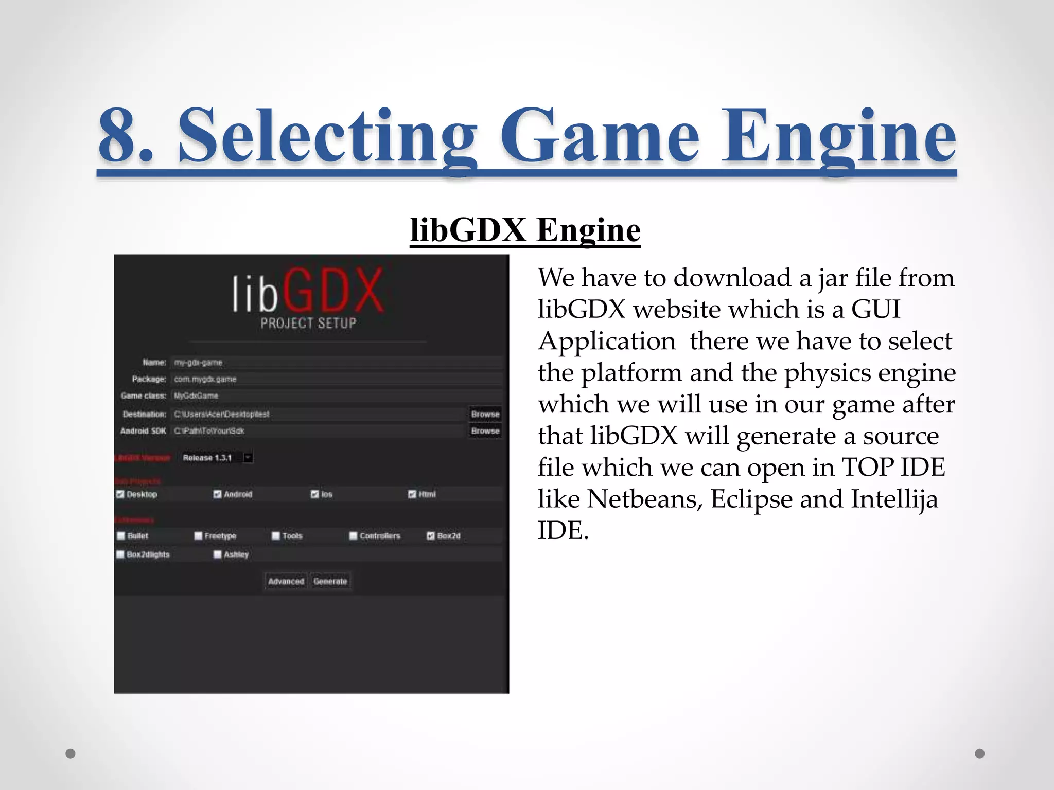 8. Selecting Game Engine libGDX Engine We have to download a jar file from libGDX website which is a GUI Application there we have to select the platform and the physics engine which we will use in our game after that libGDX will generate a source file which we can open in TOP IDE like Netbeans, Eclipse and Intellija IDE. 