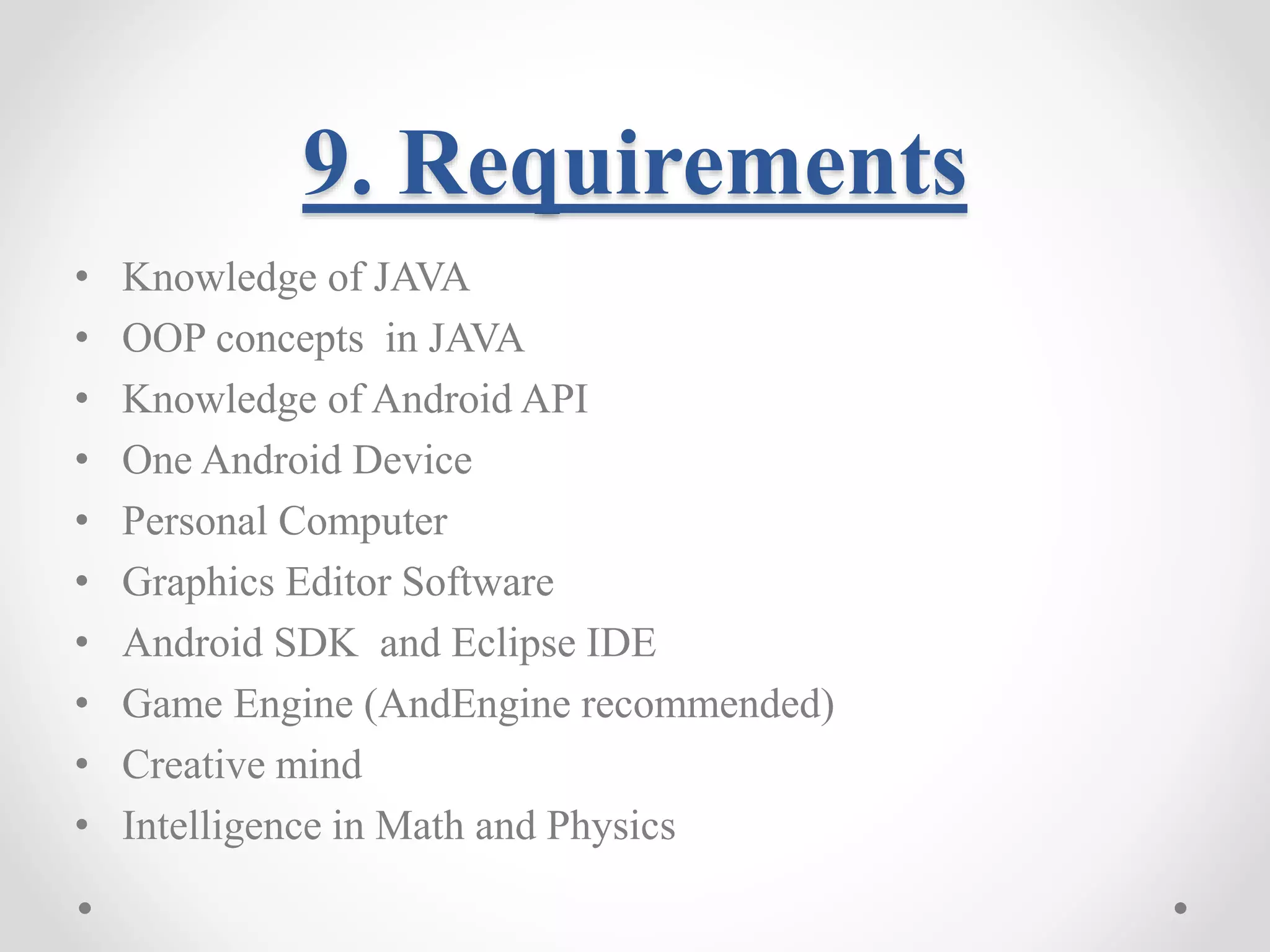 9. Requirements • Knowledge of JAVA • OOP concepts in JAVA • Knowledge of Android API • One Android Device • Personal Computer • Graphics Editor Software • Android SDK and Eclipse IDE • Game Engine (AndEngine recommended) • Creative mind • Intelligence in Math and Physics 
