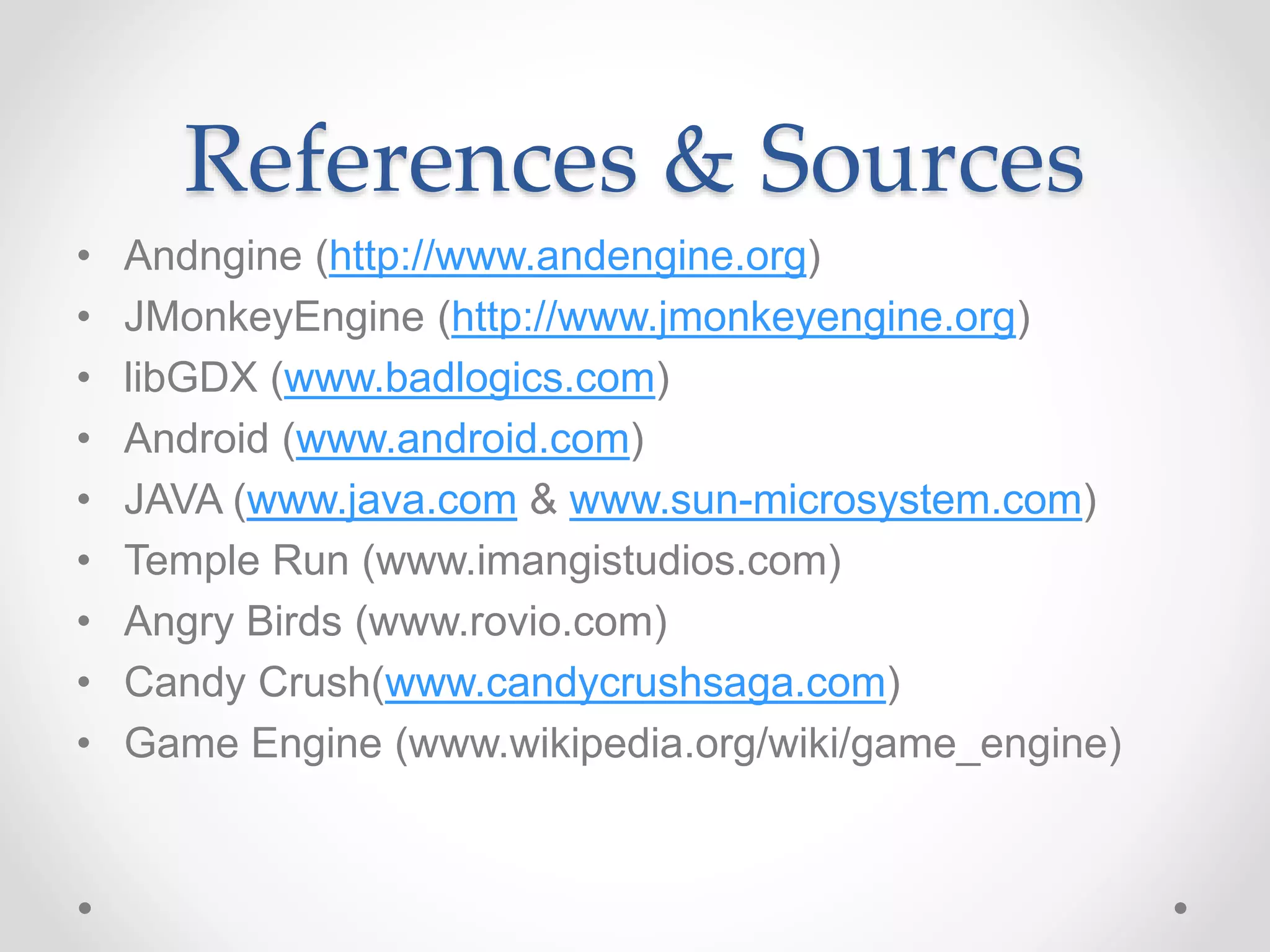 References & Sources • Andngine (http://www.andengine.org) • JMonkeyEngine (http://www.jmonkeyengine.org) • libGDX (www.badlogics.com) • Android (www.android.com) • JAVA (www.java.com & www.sun-microsystem.com) • Temple Run (www.imangistudios.com) • Angry Birds (www.rovio.com) • Candy Crush(www.candycrushsaga.com) • Game Engine (www.wikipedia.org/wiki/game_engine) 