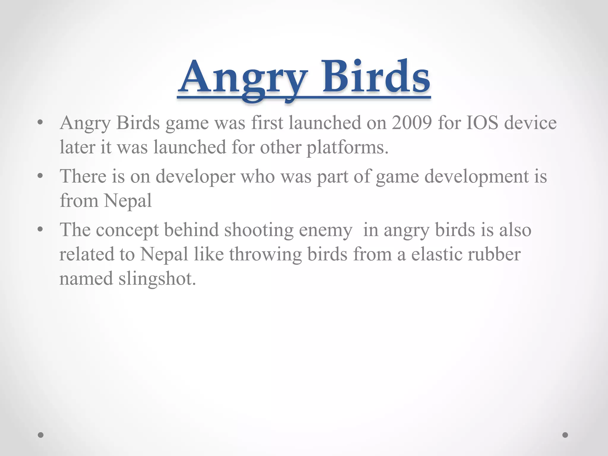 Angry Birds • Angry Birds game was first launched on 2009 for IOS device later it was launched for other platforms. • There is on developer who was part of game development is from Nepal • The concept behind shooting enemy in angry birds is also related to Nepal like throwing birds from a elastic rubber named slingshot. 