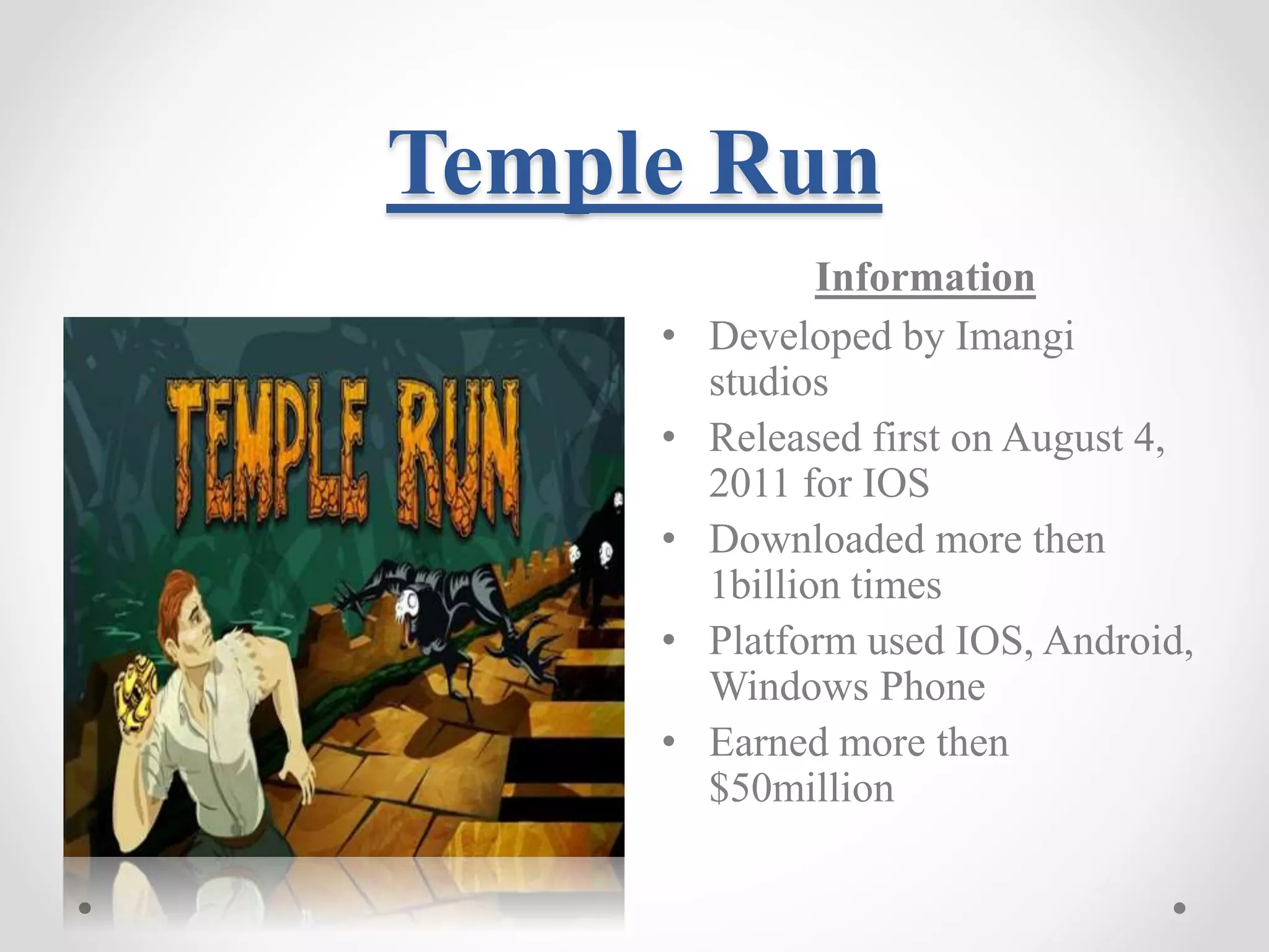 Temple Run Information • Developed by Imangi studios • Released first on August 4, 2011 for IOS • Downloaded more then 1billion times • Platform used IOS, Android, Windows Phone • Earned more then $50million 
