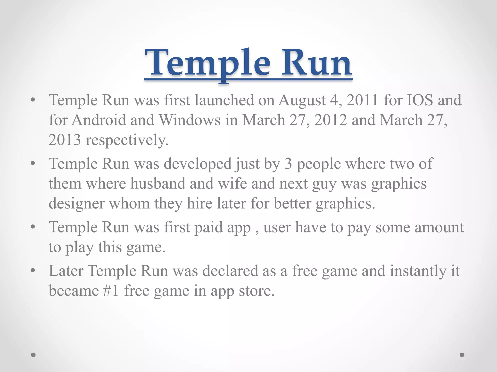 Temple Run • Temple Run was first launched on August 4, 2011 for IOS and for Android and Windows in March 27, 2012 and March 27, 2013 respectively. • Temple Run was developed just by 3 people where two of them where husband and wife and next guy was graphics designer whom they hire later for better graphics. • Temple Run was first paid app , user have to pay some amount to play this game. • Later Temple Run was declared as a free game and instantly it became #1 free game in app store. 