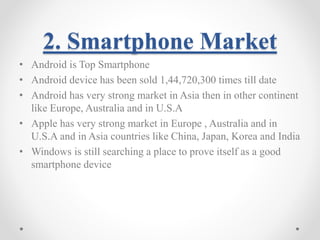 2. Smartphone Market 
• Android is Top Smartphone 
• Android device has been sold 1,44,720,300 times till date 
• Android has very strong market in Asia then in other continent 
like Europe, Australia and in U.S.A 
• Apple has very strong market in Europe , Australia and in 
U.S.A and in Asia countries like China, Japan, Korea and India 
• Windows is still searching a place to prove itself as a good 
smartphone device 
 
