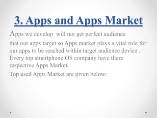3. Apps and Apps Market 
Apps we develop will not get perfect audience 
that our apps target so Apps market plays a vital role for 
our apps to be reached within target audience device . 
Every top smartphone OS company have there 
respective Apps Market. 
Top used Apps Market are given below: 
 