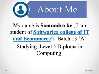 About Me 
My name is Samundra kc , I am 
student of Softwarica college of IT 
and Ecommerce’s Batch 13 `A` 
Studying Level 4 Diploma in 
Computing. 
12/8/2014 
 