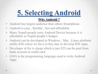 5. Selecting Android 
Why Android ? 
• Android has largest audience then others Smartphone. 
• Android is easy , flexible , fast and affordable. 
• Many Nepali people carry Android Device because it is 
affordable as Nepali people’s budget. 
• Android can be developed in Windows , Mac , Linux platform 
unlike IOS where we have to buy mac to develop IOS Apps. 
• Developer id fee is cheap which is just $25 can be paid from 
bank account or credit card. 
• JAVA is the programming language used to write Android 
Apps 
 