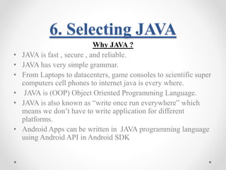 6. Selecting JAVA 
Why JAVA ? 
• JAVA is fast , secure , and reliable. 
• JAVA has very simple grammar. 
• From Laptops to datacenters, game consoles to scientific super 
computers cell phones to internet java is every where. 
• JAVA is (OOP) Object Oriented Programming Language. 
• JAVA is also known as “write once run everywhere” which 
means we don’t have to write application for different 
platforms. 
• Android Apps can be written in JAVA programming language 
using Android API in Android SDK 
 