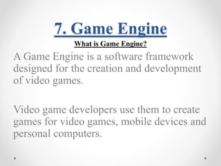 7. Game Engine 
What is Game Engine? 
A Game Engine is a software framework 
designed for the creation and development 
of video games. 
Video game developers use them to create 
games for video games, mobile devices and 
personal computers. 
 