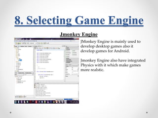 8. Selecting Game Engine 
Jmonkey Engine 
JMonkey Engine is mainly used to 
develop desktop games also it 
develop games for Android. 
Jmonkey Engine also have integrated 
Physics with it which make games 
more realstic. 
 