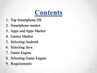 Contents 
1. Top Smartphone OS 
2. Smartphone market 
3. Apps and Apps Market 
4. Games Market 
5. Selecting Android 
6. Selecting Java 
7. Game Engine 
8. Selecting Game Engine 
9. Requirements 
 