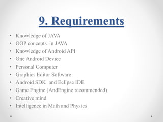 9. Requirements 
• Knowledge of JAVA 
• OOP concepts in JAVA 
• Knowledge of Android API 
• One Android Device 
• Personal Computer 
• Graphics Editor Software 
• Android SDK and Eclipse IDE 
• Game Engine (AndEngine recommended) 
• Creative mind 
• Intelligence in Math and Physics 
 