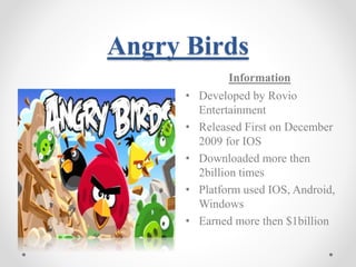 Angry Birds 
Information 
• Developed by Rovio 
Entertainment 
• Released First on December 
2009 for IOS 
• Downloaded more then 
2billion times 
• Platform used IOS, Android, 
Windows 
• Earned more then $1billion 
 