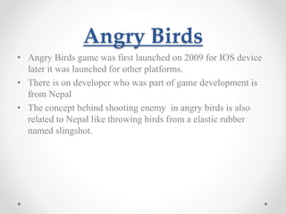 Angry Birds 
• Angry Birds game was first launched on 2009 for IOS device 
later it was launched for other platforms. 
• There is on developer who was part of game development is 
from Nepal 
• The concept behind shooting enemy in angry birds is also 
related to Nepal like throwing birds from a elastic rubber 
named slingshot. 
 