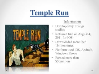 Temple Run 
Information 
• Developed by Imangi 
studios 
• Released first on August 4, 
2011 for IOS 
• Downloaded more then 
1billion times 
• Platform used IOS, Android, 
Windows Phone 
• Earned more then 
$50million 
 