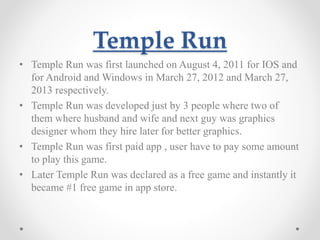 Temple Run 
• Temple Run was first launched on August 4, 2011 for IOS and 
for Android and Windows in March 27, 2012 and March 27, 
2013 respectively. 
• Temple Run was developed just by 3 people where two of 
them where husband and wife and next guy was graphics 
designer whom they hire later for better graphics. 
• Temple Run was first paid app , user have to pay some amount 
to play this game. 
• Later Temple Run was declared as a free game and instantly it 
became #1 free game in app store. 
 
