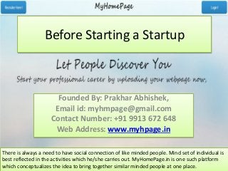 Before Starting a Startup
Founded By: Prakhar Abhishek,
Email id: myhmpage@gmail.com
Contact Number: +91 9913 672 648
Web Address: www.myhpage.in
There is always a need to have social connection of like minded people. Mind set of individual is
best reflected in the activities which he/she carries out. MyHomePage.in is one such platform
which conceptualizes the idea to bring together similar minded people at one place.
 
