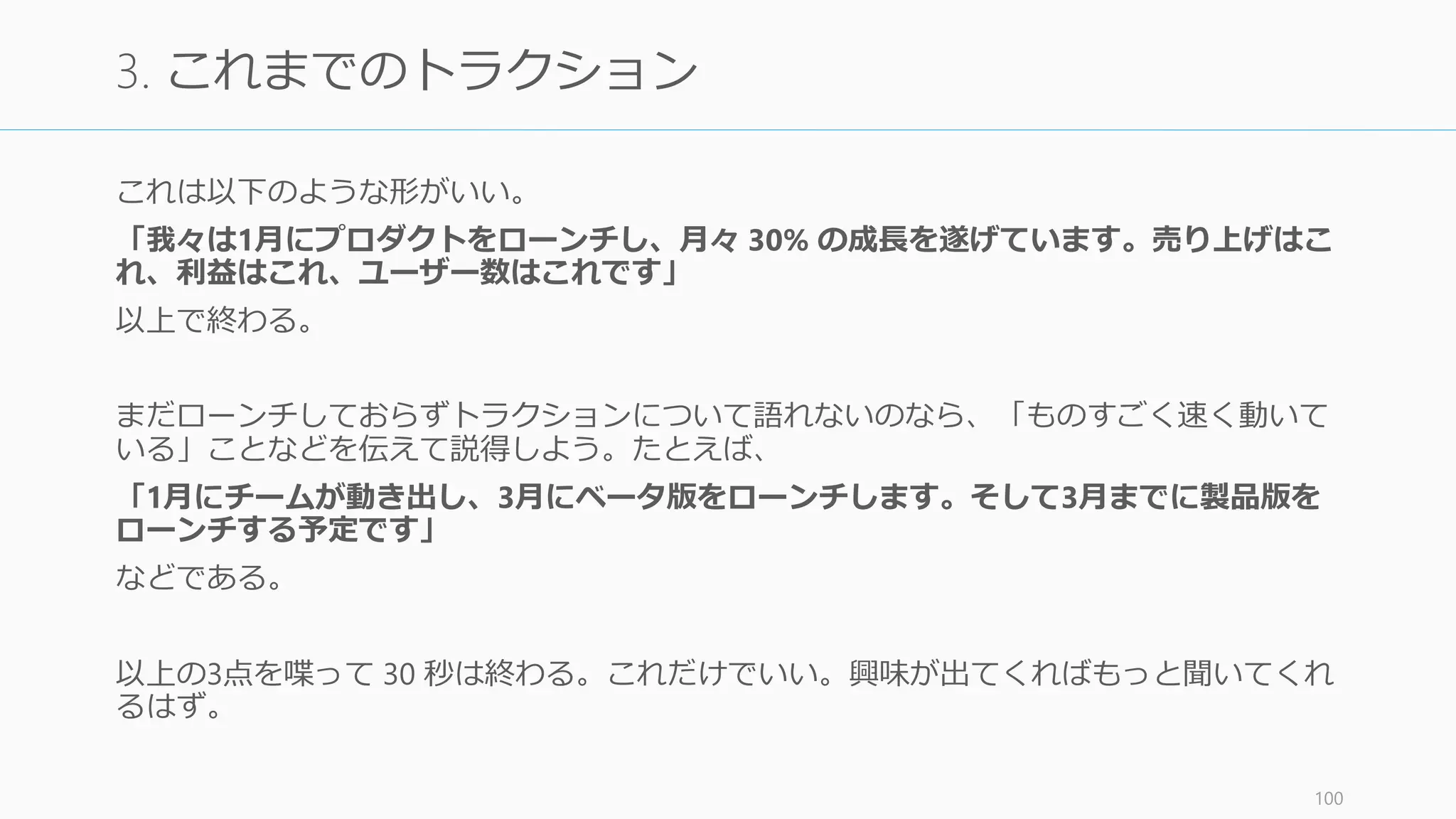 30 秒ピッチは 3 文で終わる。
1.あなたの会社が何をしているのか
2.マーケットのサイズ
3.これまでのトラクション
以上である。それぞれを下記に解説する。
101
30 秒ピッチ
 
